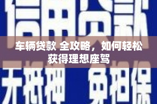 鱼峰车辆贷款 全攻略，如何轻松获得理想座驾