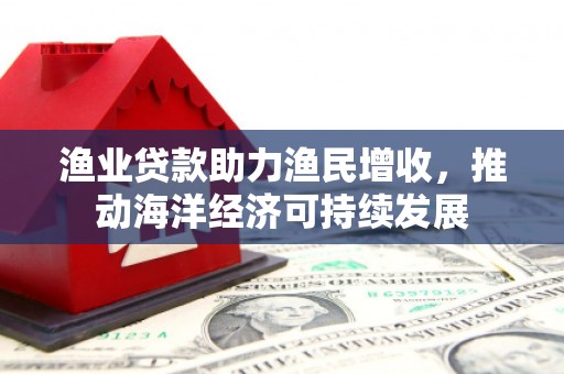 鱼峰渔业贷款助力渔民增收，推动海洋经济可持续发展