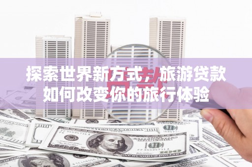 鱼峰探索世界新方式，旅游贷款如何改变你的旅行体验
