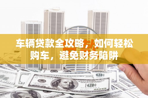 鱼峰车辆贷款全攻略，如何轻松购车，避免财务陷阱