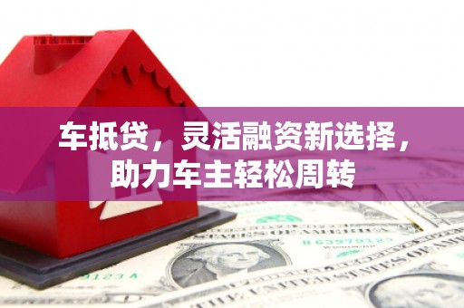 鱼峰车抵贷，灵活融资新选择，助力车主轻松周转
