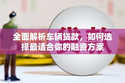 鱼峰全面解析车辆贷款，如何选择最适合你的融资方案